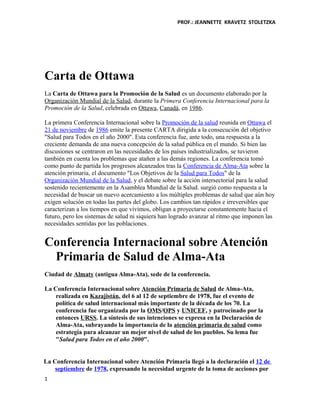 PROF.: JEANNETTE KRAVETZ STOLETZKA
Carta de Ottawa
La Carta de Ottawa para la Promoción de la Salud es un documento elaborado por la
Organización Mundial de la Salud, durante la Primera Conferencia Internacional para la
Promoción de la Salud, celebrada en Ottawa, Canadá, en 1986.
La primera Conferencia Internacional sobre la Promoción de la salud reunida en Ottawa el
21 de noviembre de 1986 emite la presente CARTA dirigida a la consecución del objetivo
"Salud para Todos en el año 2000". Esta conferencia fue, ante todo, una respuesta a la
creciente demanda de una nueva concepción de la salud pública en el mundo. Si bien las
discusiones se centraron en las necesidades de los países industrializados, se tuvieron
también en cuenta los problemas que atañen a las demás regiones. La conferencia tomó
como punto de partida los progresos alcanzados tras la Conferencia de Alma-Ata sobre la
atención primaria, el documento "Los Objetivos de la Salud para Todos" de la
Organización Mundial de la Salud, y el debate sobre la acción intersectorial para la salud
sostenido recientemente en la Asamblea Mundial de la Salud. surgió como respuesta a la
necesidad de buscar un nuevo acercamiento a los múltiples problemas de salud que aún hoy
exigen solución en todas las partes del globo. Los cambios tan rápidos e irreversibles que
caracterizan a los tiempos en que vivimos, obligan a proyectarse constantemente hacia el
futuro, pero los sistemas de salud ni siquiera han logrado avanzar al ritmo que imponen las
necesidades sentidas por las poblaciones.
Conferencia Internacional sobre Atención
Primaria de Salud de Alma-Ata
Ciudad de Almaty (antigua Alma-Ata), sede de la conferencia.
La Conferencia Internacional sobre Atención Primaria de Salud de Alma-Ata,
realizada en Kazajistán, del 6 al 12 de septiembre de 1978, fue el evento de
política de salud internacional más importante de la década de los 70. La
conferencia fue organizada por la OMS/OPS y UNICEF, y patrocinado por la
entonces URSS. La síntesis de sus intenciones se expresa en la Declaración de
Alma-Ata, subrayando la importancia de la atención primaria de salud como
estrategia para alcanzar un mejor nivel de salud de los pueblos. Su lema fue
"Salud para Todos en el año 2000".
La Conferencia Internacional sobre Atención Primaria llegó a la declaración el 12 de
septiembre de 1978, expresando la necesidad urgente de la toma de acciones por
1
 