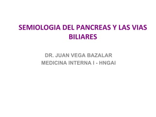 SEMIOLOGIA DEL PANCREAS Y LAS VIAS
            BILIARES

      DR. JUAN VEGA BAZALAR
     MEDICINA INTERNA I - HNGAI
 