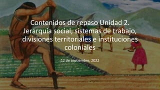 Contenidos de repaso Unidad 2.
Jerarquía social, sistemas de trabajo,
divisiones territoriales e instituciones
coloniales
12 de septiembre, 2022
 