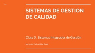 SISTEMAS DE GESTIÓN
DE CALIDAD
Clase 5. Sistemas Integrados de Gestión
Mg. Katia Yadira Villar Ayala
 