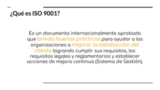 Es un documento internacionalmente aprobado
que brinda buenas prácticas para ayudar a las
organizaciones a mejorar la satisfacción del
cliente logrando cumplir sus requisitos, los
requisitos legales y reglamentarios y establecer
acciones de mejora continua (Sistema de Gestión).
¿Qué es ISO 9001?
 
