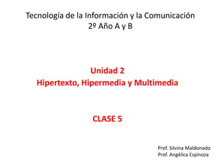 Tecnología de la Información y la Comunicación
2º Año A y B
Unidad 2
Hipertexto, Hipermedia y Multimedia
CLASE 5
Prof. Silvina Maldonado
Prof. Angélica Espinoza
 