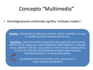 Concepto “Multimedia”
• Etimológicamente multimedia significa “múltiples medios”.
GENERAL: CONJUNCIÓN DE LENGUAJES (TEXTUAL, VISUAL Y SONORO) A LOS QUE
EL USUARIO ACCEDE DE MANERA INTERACTIVA.
ESPECÍFICA: TODA PRODUCCIÓN TECNOLÓGICA REALIZADA POR UNO O VARIOS
MEDIOS, DE TAL FORMA QUE ESTÉN INTEGRADOS PERFECTAMENTE EL LENGUAJE
VISUAL, SONORO Y TEXTUAL Y QUE, DESDE EL PUNTO DE VISTA COMUNICATIVO,
ES CAPAZ DE PRODUCIR UNA VERDADERA INTERACTIVIDAD ENTRE LAS
PERSONAS/USUARIOS Y LA PRODUCCIÓN MISMA.
•EN SOPORTES MÚLTIPLES (VIDEOS, GUÍAS, DIAPOSITIVAS…)
•ÚNICO SOPORTE INFORMÁTICO