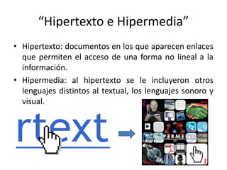“Hipertexto e Hipermedia”
• Hipertexto: documentos en los que aparecen enlaces
que permiten el acceso de una forma no lineal a la
información.
• Hipermedia: al hipertexto se le incluyeron otros
lenguajes distintos al textual, los lenguajes sonoro y
visual.