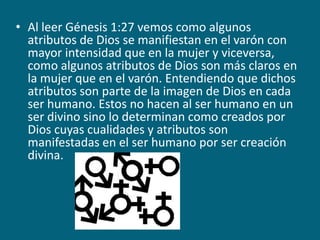 Al leer Génesis 1:27 vemos como algunos atributos de Dios se manifiestan en el varón con mayor intensidad que en la mujer y viceversa, como algunos atributos de Dios son más claros en la mujer que en el varón. Entendiendo que dichos atributos son parte de la imagen de Dios en cada ser humano. Estos no hacen al ser humano en un ser divino sino lo determinan como creados por Dios cuyas cualidades y atributos son manifestadas en el ser humano por ser creación divina.