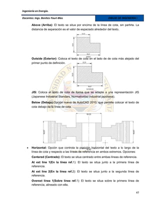Ingeniería en Energía.

Docentes: Ings. Benites-Yauri-Blas                               DIBUJO DE INGENIERÍA I

       Above (Arriba): El texto se situa por encima de la línea de cota, sin partirla. La
       distancia de separación es el valor de espaciado alrededor del texto.




       Outside (Exterior): Coloca el texto de cota en el lado de de cota más alejado del
       primer punto de definición.




       JIS: Coloca el texto de cota de forma que se adapte a una representación JIS
       (Japanese Industrial Standars, Normatividad industrial japonesa).

       Below (Debajo):Opción nueva de AutoCAD 2010, que permite colocar el texto de
       cota debajo de la línea de cota.




      Horizontal: Opción que controla la posición horizontal del texto a lo largo de la
       línea de cota y respecto a las líneas de referencia en ambos extremos. Opciones:
       Centered (Centrado): El texto se situa centrado entre ambas líneas de referencia.
       At ext line 1(En la línea ref.1): El texto se situa junto a la primera línea de
       referencia.
       At ext line 2(En la línea ref.2): El texto se situa junto a la segunda línea de
       referencia.
       Overext línea 1(Sobre línea ref.1): El texto se situa sobre la primera línea de
       referencia, alineado con ella.

                                                                                       47
 