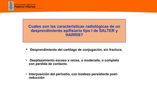 Universidad Nacional
Federico Villarreal
Cuales son las características radiológicas de un
desprendimiento epifisiario tipo I de SALTER y
HARRIS?
• Desprendimiento del cartílago de conjugación, sin fractura.
• Desplazamiento escaso a veces, o moderado, o completo
con perdida de contacto.
• Interposición del periostio, con bostezo persistente post-
reducción
 