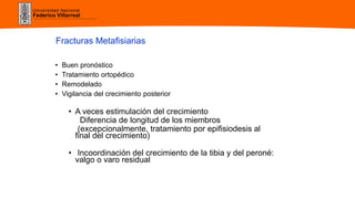 Universidad Nacional
Federico Villarreal
• Buen pronóstico
• Tratamiento ortopédico
• Remodelado
• Vigilancia del crecimiento posterior
• A veces estimulación del crecimiento
Diferencia de longitud de los miembros
(excepcionalmente, tratamiento por epifisiodesis al
final del crecimiento)
• Incoordinación del crecimiento de la tibia y del peroné:
valgo o varo residual
Fracturas Metafisiarias
 