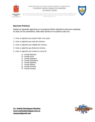 Lic. Andrés Domínguez Sánchez
www.andresdominguez.com.co
cempros@gmail.com
FUNDACIÓN EDUCATIVA SANTA ISABEL DE HUNGRÍA- Nit: 800.256.881-3
COLEGIO SANTA ISABEL DE HUNGRÍA
ALFONSO LÓPEZ
Reconocimiento oficial otorgado por la Secretaría de Educación Municipal mediante la Resolución N°
4211.2.21.2533 del 28 de abril de 2006; 4143.0.21.0344 del 21 de enero de 2011; DANE: 376001001132;
CÓDIGO ICFES: 017210
Ejercicios Prácticos
Realiza los siguientes algoritmos en el programa PSeInt utilizando la estructura explicada
en clase con los comentarios. Debe estar escritos en el cuaderno cada uno.
1-. Crear un algoritmo que escriba "Hola" cinco veces
2-. Crear un algoritmo que reste dos números.
3-. Crear un algoritmo que múltiple dos números.
4-. Crear un algoritmo que divida dos números.
5-. Crear un algoritmo que muestre un menú de:
a) Comida Mexicana
b) Comida China
c) Comida Argentina
d) Comida Colombiana
e) Comida Española
f) Comida Italiana
g) Comida Francesa
h) Comida Europea.
 