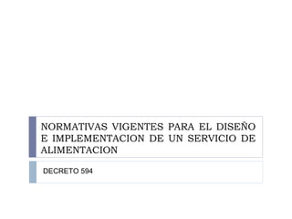 NORMATIVAS VIGENTES PARA EL DISEÑO
E IMPLEMENTACION DE UN SERVICIO DE
ALIMENTACION
DECRETO 594
 