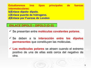 Estudiaremos      tres   tipos principales   de   fuerzas
intermoleculares:
b)Enlace dipolo- dipolo.
c)Enlace puente de hidrogeno.
d)Enlace por Fuerzas de London

ENLACE DIPOLO – DIPOLO (D–D)

 Se presentan entre moléculas covalentes polares.

 Se deben a la interacción entre los dipolos
  permanentes que constituyen las moléculas.

 Las moléculas polares se atraen cuando el extremo
  positivo de una de ellas está cerca del negativo de
  otra.


                                                            3
 