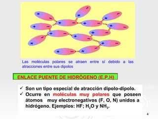 Las moléculas polares se atraen entre sí debido a las
 atracciones entre sus dipolos

ENLACE PUENTE DE HIDRÓGENO (E.P.H)

 Son un tipo especial de atracción dipolo-dipolo.
 Ocurre en moléculas muy polares que poseen
  átomos muy electronegativos (F, O, N) unidos a
  hidrógeno. Ejemplos: HF; H2O y NH3.
                                                         4
 