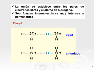  La unión se establece entre los pares de
  electrones libres y el átomo de hidrógeno.
 Son fuerzas intermoleculares muy intensas y
  permanentes

Ejemplo:



                                 agua




                                 amoniaco



                                                5
 