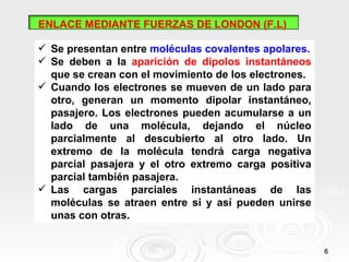 ENLACE MEDIANTE FUERZAS DE LONDON (F.L)

 Se presentan entre moléculas covalentes apolares.
 Se deben a la aparición de dipolos instantáneos
  que se crean con el movimiento de los electrones.
 Cuando los electrones se mueven de un lado para
  otro, generan un momento dipolar instantáneo,
  pasajero. Los electrones pueden acumularse a un
  lado de una molécula, dejando el núcleo
  parcialmente al descubierto al otro lado. Un
  extremo de la molécula tendrá carga negativa
  parcial pasajera y el otro extremo carga positiva
  parcial también pasajera.
 Las cargas parciales instantáneas de las
  moléculas se atraen entre si y así pueden unirse
  unas con otras.


                                                      6
 
