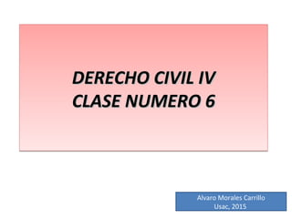 DERECHO CIVIL IVDERECHO CIVIL IV
CLASE NUMERO 6CLASE NUMERO 6
DERECHO CIVIL IVDERECHO CIVIL IV
CLASE NUMERO 6CLASE NUMERO 6
Alvaro Morales Carrillo
Usac, 2015
 