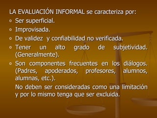 LA EVALUACIÓN INFORMAL se caracteriza por: Ser superficial. Improvisada. De validez  y confiabilidad no verificada. Tener un alto grado de subjetividad. (Generalmente). Son componentes frecuentes en los diálogos. (Padres, apoderados, profesores, alumnos, alumnas, etc.). No deben ser consideradas como una limitación y por lo mismo tenga que ser excluida. 