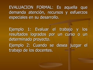 EVALUACION FORMAL: Es aquella que demanda atención, recursos y esfuerzos especiales en su desarrollo. Ejemplo 1: Evaluar el trabajo y los resultados logrados por un curso o un determinado proyecto. Ejemplo 2: Cuando se desea juzgar el trabajo de los docentes. 