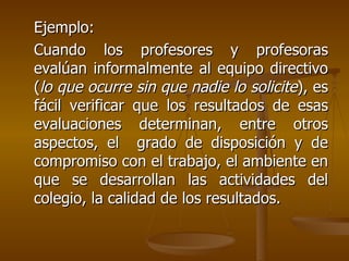 Ejemplo:  Cuando los profesores y profesoras evalúan informalmente al equipo directivo ( lo que ocurre sin que nadie lo solicite ), es fácil verificar que los resultados de esas evaluaciones determinan, entre otros aspectos, el  grado de disposición y de compromiso con el trabajo, el ambiente en que se desarrollan las actividades del colegio, la calidad de los resultados. 