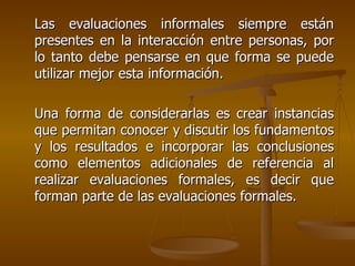Las evaluaciones informales siempre están presentes en la interacción entre personas, por lo tanto debe pensarse en que forma se puede utilizar mejor esta información. Una forma de considerarlas es crear instancias que permitan conocer y discutir los fundamentos y los resultados e incorporar las conclusiones como elementos adicionales de referencia al realizar evaluaciones formales, es decir que forman parte de las evaluaciones formales. 