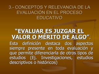 3.- CONCEPTOS Y RELEVANCIA DE LA EVALUACIÓN EN EL PROCESO EDUCATIVO “ EVALUAR ES JUZGAR EL VALOR O MÉRITO DE ALGO ” . Esta definición destaca dos aspectos siempre presente en toda evaluación y que permite diferenciarla de otros tipos de estudios (Ej. Investigaciones, estudios descriptivos o históricos)  