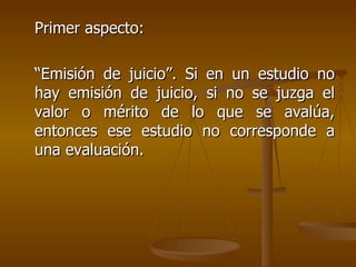 Primer aspecto:  “Emisión de juicio”. Si en un estudio no hay emisión de juicio, si no se juzga el valor o mérito de lo que se avalúa, entonces ese estudio no corresponde a una evaluación. 