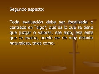 Segundo aspecto: Toda evaluación debe ser focalizada o centrada en “algo”, que es lo que se tiene que juzgar o valorar, ese algo, ese ente que se evalúa, puede ser de muy distinta naturaleza, tales como: 