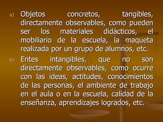 Objetos concretos, tangibles, directamente observables, como pueden ser los materiales didácticos, el mobiliario de la escuela, la maqueta realizada por un grupo de alumnos, etc. Entes intangibles, que no son directamente observables, como ocurre con las ideas, actitudes, conocimientos de las personas, el ambiente de trabajo en el aula o en la escuela, calidad de la enseñanza, aprendizajes logrados, etc. 