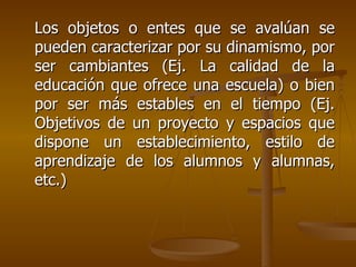 Los objetos o entes que se avalúan se pueden caracterizar por su dinamismo, por ser cambiantes (Ej. La calidad de la educación que ofrece una escuela) o bien por ser más estables en el tiempo (Ej. Objetivos de un proyecto y espacios que dispone un establecimiento, estilo de aprendizaje de los alumnos y alumnas, etc.) 