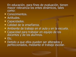 En educación, para fines de evaluación, tienen mayor relevancia los entes dinámicos, tales como: Conocimientos. Actitudes. Capacidades. Calidad de la enseñanza. Ambiente de trabajo en el aula y en la escuela. Capacidad para trabajar en equipo de los docentes y de los alumnos. Etc. Debido a que ellos pueden ser alterados y perfeccionados, mediante el trabajo escolar. 