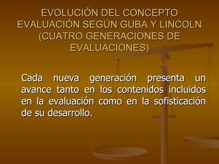 EVOLUCIÓN DEL CONCEPTO EVALUACIÓN SEGÚN GUBA Y LINCOLN (CUATRO GENERACIONES DE EVALUACIONES) Cada nueva generación presenta un avance tanto en los contenidos incluidos en la evaluación como en la sofisticación de su desarrollo.  