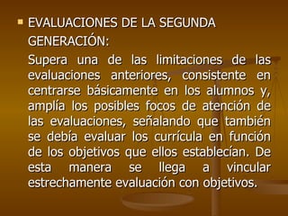 EVALUACIONES DE LA SEGUNDA GENERACIÓN: Supera una de las limitaciones de las evaluaciones anteriores, consistente en centrarse básicamente en los alumnos y, amplía los posibles focos de atención de las evaluaciones, señalando que también se debía evaluar los currícula en función de los objetivos que ellos establecían. De esta manera se llega a vincular estrechamente evaluación con objetivos.  