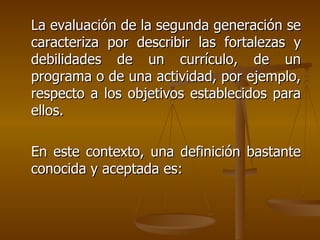 La evaluación de la segunda generación se caracteriza por describir las fortalezas y debilidades de un currículo, de un programa o de una actividad, por ejemplo, respecto a los objetivos establecidos para ellos. En este contexto, una definición bastante conocida y aceptada es: 