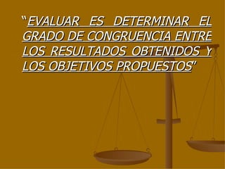 “ EVALUAR ES DETERMINAR EL GRADO DE CONGRUENCIA ENTRE LOS RESULTADOS OBTENIDOS Y LOS OBJETIVOS PROPUESTOS ” 