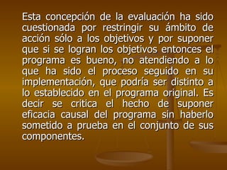 Esta concepción de la evaluación ha sido cuestionada por restringir su ámbito de acción sólo a los objetivos y por suponer que si se logran los objetivos entonces el programa es bueno, no atendiendo a lo que ha sido el proceso seguido en su implementación, que podría ser distinto a lo establecido en el programa original. Es decir se critica el hecho de suponer eficacia causal del programa sin haberlo sometido a prueba en el conjunto de sus componentes. 