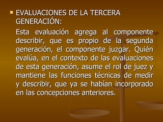 EVALUACIONES DE LA TERCERA GENERACIÓN: Esta evaluación agrega al componente describir, que es propio de la segunda generación, el componente juzgar. Quién evalúa, en el contexto de las evaluaciones de esta generación, asume el rol de juez y mantiene las funciones técnicas de medir y describir, que ya se habían incorporado en las concepciones anteriores.  