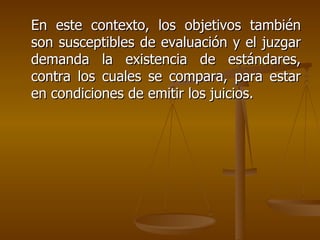 En este contexto, los objetivos también son susceptibles de evaluación y el juzgar demanda la existencia de estándares, contra los cuales se compara, para estar en condiciones de emitir los juicios. 