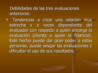 Debilidades de las tres evaluaciones anteriores: Tendencias a crear una relación muy estrecha y a veces dependiente del evaluador con respecto a quién encarga la evaluación (cliente o quien la financia). Este hecho puede dar gran poder a estas personas, puede sesgar las evaluaciones y dificultar el uso de sus resultados.  