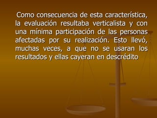 Como consecuencia de esta característica, la evaluación resultaba verticalista y con una mínima participación de las personas afectadas por su realización. Esto llevó, muchas veces, a que no se usaran los resultados y ellas cayeran en descrédito 