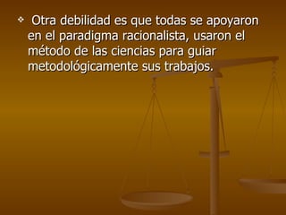 Otra debilidad es que todas se apoyaron en el paradigma racionalista, usaron el método de las ciencias para guiar metodológicamente sus trabajos.  