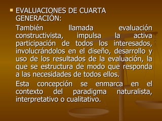 EVALUACIONES DE CUARTA  GENERACIÓN: También llamada evaluación constructivista, impulsa la activa participación de todos los interesados, involucrándolos en el diseño, desarrollo y uso de los resultados de la evaluación, la que se estructura de modo que responda a las necesidades de todos ellos.  Esta concepción se enmarca en el contexto del paradigma naturalista, interpretativo o cualitativo. 