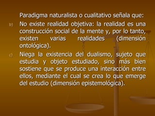 Paradigma naturalista o cualitativo señala que: No existe realidad objetiva: la realidad es una construcción social de la mente y, por lo tanto, existen varias realidades (dimensión ontológica). Niega la existencia del dualismo, sujeto que estudia y objeto estudiado, sino más bien sostiene que se produce una interacción entre ellos, mediante el cual se crea lo que emerge del estudio (dimensión epistemológica).  