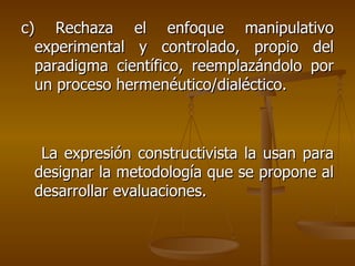c) Rechaza el enfoque manipulativo experimental y controlado, propio del paradigma científico, reemplazándolo por un proceso hermenéutico/dialéctico. La expresión constructivista la usan para designar la metodología que se propone al desarrollar evaluaciones. 