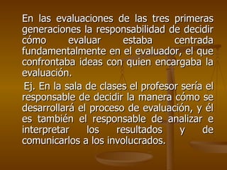 En las evaluaciones de las tres primeras generaciones la responsabilidad de decidir cómo evaluar estaba centrada fundamentalmente en el evaluador, el que confrontaba ideas con quien encargaba la evaluación.  Ej. En la sala de clases el profesor sería el responsable de decidir la manera cómo se desarrollará el proceso de evaluación, y él es también el responsable de analizar e interpretar los resultados y de comunicarlos a los involucrados. 
