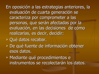 En oposición a las estrategias anteriores, la evaluación de cuarta generación se caracteriza por comprometer a las personas, que serán afectadas por la evaluación, en las decisiones  de cómo realizarlas, es decir, decidir: Qué datos recabar. De qué fuente de información obtener esos datos. Mediante qué procedimientos e instrumentos se recolectarán los datos. 