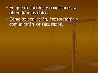 En qué momentos y condiciones se obtendrán los datos. Cómo se analizarán, interpretarán y comunicarán los resultados. 