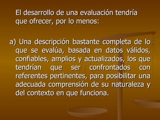 El desarrollo de una evaluación tendría que ofrecer, por lo menos: a) Una descripción bastante completa de lo que se evalúa, basada en datos válidos, confiables, amplios y actualizados, los que tendrían que ser confrontados con referentes pertinentes, para posibilitar una adecuada comprensión de su naturaleza y del contexto en que funciona. 