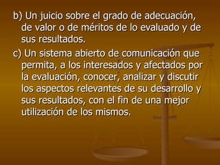 b) Un juicio sobre el grado de adecuación, de valor o de méritos de lo evaluado y de sus resultados. c) Un sistema abierto de comunicación que permita, a los interesados y afectados por la evaluación, conocer, analizar y discutir los aspectos relevantes de su desarrollo y sus resultados, con el fin de una mejor utilización de los mismos. 