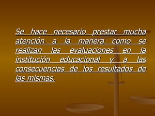 Se hace necesario prestar mucha atención a la manera como se realizan las evaluaciones en la institución educacional y a las consecuencias de los resultados de las mismas. 