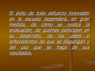 El éxito de todo esfuerzo innovador en la escuela dependerá, en gran medida, de cómo se realice la evaluación, de quiénes participen en su desarrollo, de los datos o antecedentes de que se dispongan y del uso que se haga de sus resultados. 