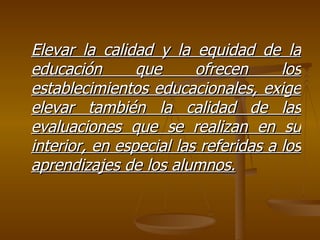 Elevar la calidad y la equidad de la educación que ofrecen los establecimientos educacionales, exige elevar también la calidad de las evaluaciones que se realizan en su interior, en especial las referidas a los aprendizajes de los alumnos. 